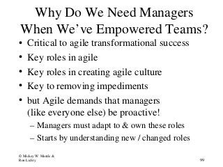 Why Do We Need Managers
When We’ve Empowered Teams?
• Critical to agile transformational success
• Key roles in agile
• Key roles in creating agile culture
• Key to removing impediments
• but Agile demands that managers
(like everyone else) be proactive!
– Managers must adapt to & own these roles
– Starts by understanding new / changed roles
© Mickey W. Mantle &
Ron Lichty 99
 