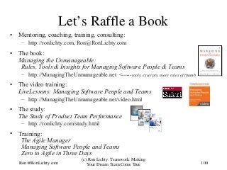 Let’s Raffle a Book
• Mentoring, coaching, training, consulting:
– http://ronlichty.com, Ron@RonLichty.com
• The book:
Managing the Unmanageable:
Rules, Tools & Insights for Managing Software People & Teams
– http://ManagingTheUnmanageable.net <-----tools, excerpts, more rules of thumb
• The video training:
LiveLessons: Managing Software People and Teams
– http://ManagingTheUnmanageable.net/video.html
• The study:
The Study of Product Team Performance
– http://ronlichty.com/study.html
• Training:
The Agile Manager
Managing Software People and Teams
Zero to Agile in Three Days
100
(c) Ron Lichty: Teamwork: Making
Your Dream Team Come TrueRon@RonLichty.com
 