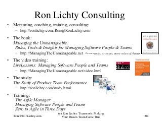 Ron Lichty Consulting
• Mentoring, coaching, training, consulting:
– http://ronlichty.com, Ron@RonLichty.com
• The book:
Managing the Unmanageable:
Rules, Tools & Insights for Managing Software People & Teams
– http://ManagingTheUnmanageable.net <-----tools, excerpts, more rules of thumb
• The video training:
LiveLessons: Managing Software People and Teams
– http://ManagingTheUnmanageable.net/video.html
• The study:
The Study of Product Team Performance
– http://ronlichty.com/study.html
• Training:
The Agile Manager
Managing Software People and Teams
Zero to Agile in Three Days
104
(c) Ron Lichty: Teamwork: Making
Your Dream Team Come TrueRon@RonLichty.com
 