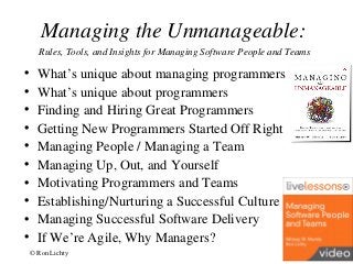 Managing the Unmanageable:
Rules, Tools, and Insights for Managing Software People and Teams
• What’s unique about managing programmers
• What’s unique about programmers
• Finding and Hiring Great Programmers
• Getting New Programmers Started Off Right
• Managing People / Managing a Team
• Managing Up, Out, and Yourself
• Motivating Programmers and Teams
• Establishing/Nurturing a Successful Culture
• Managing Successful Software Delivery
• If We’re Agile, Why Managers?
© Ron Lichty 23
 