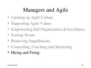 Managers and Agile
• Creating an Agile Culture
• Supporting Agile Values
• Empowering Self-Organization & Excellence
• Scaling Scrum
• Removing Impediments
• Counseling, Coaching and Mentoring
• Hiring and Firing
© Ron Lichty 95
 