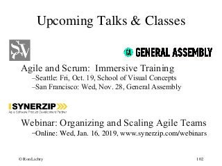 Upcoming Talks & Classes
Agile and Scrum: Immersive Training
–Seattle: Fri, Oct. 19, School of Visual Concepts
–San Francisco: Wed, Nov. 28, General Assembly
Webinar: Organizing and Scaling Agile Teams
–Online: Wed, Jan. 16, 2019, www.synerzip.com/webinars
102© Ron Lichty
 