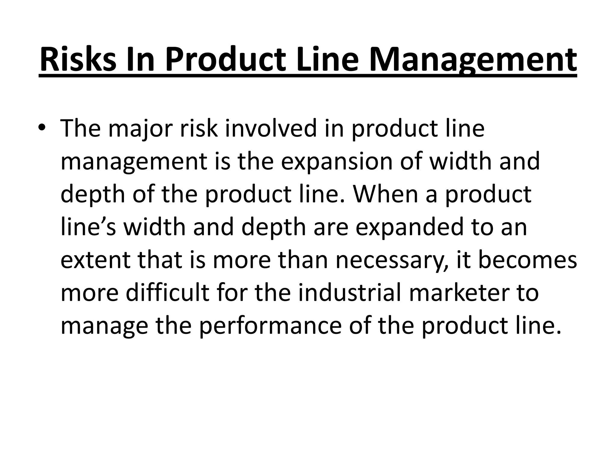 Risks In Product Line Management
• The major risk involved in product line
management is the expansion of width and
depth of the product line. When a product
line’s width and depth are expanded to an
extent that is more than necessary, it becomes
more difficult for the industrial marketer to
manage the performance of the product line.

 