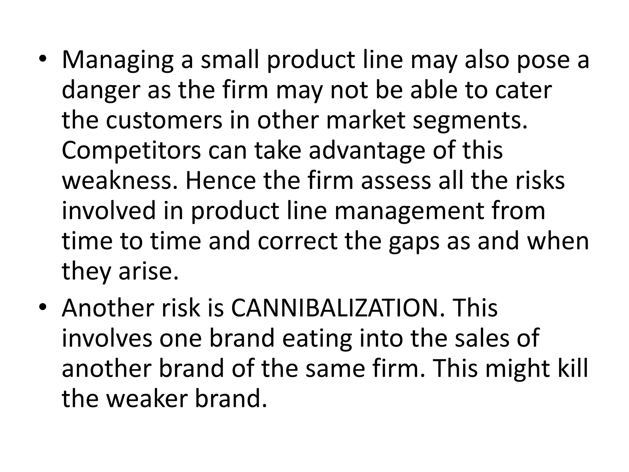 • Managing a small product line may also pose a
danger as the firm may not be able to cater
the customers in other market segments.
Competitors can take advantage of this
weakness. Hence the firm assess all the risks
involved in product line management from
time to time and correct the gaps as and when
they arise.
• Another risk is CANNIBALIZATION. This
involves one brand eating into the sales of
another brand of the same firm. This might kill
the weaker brand.

 