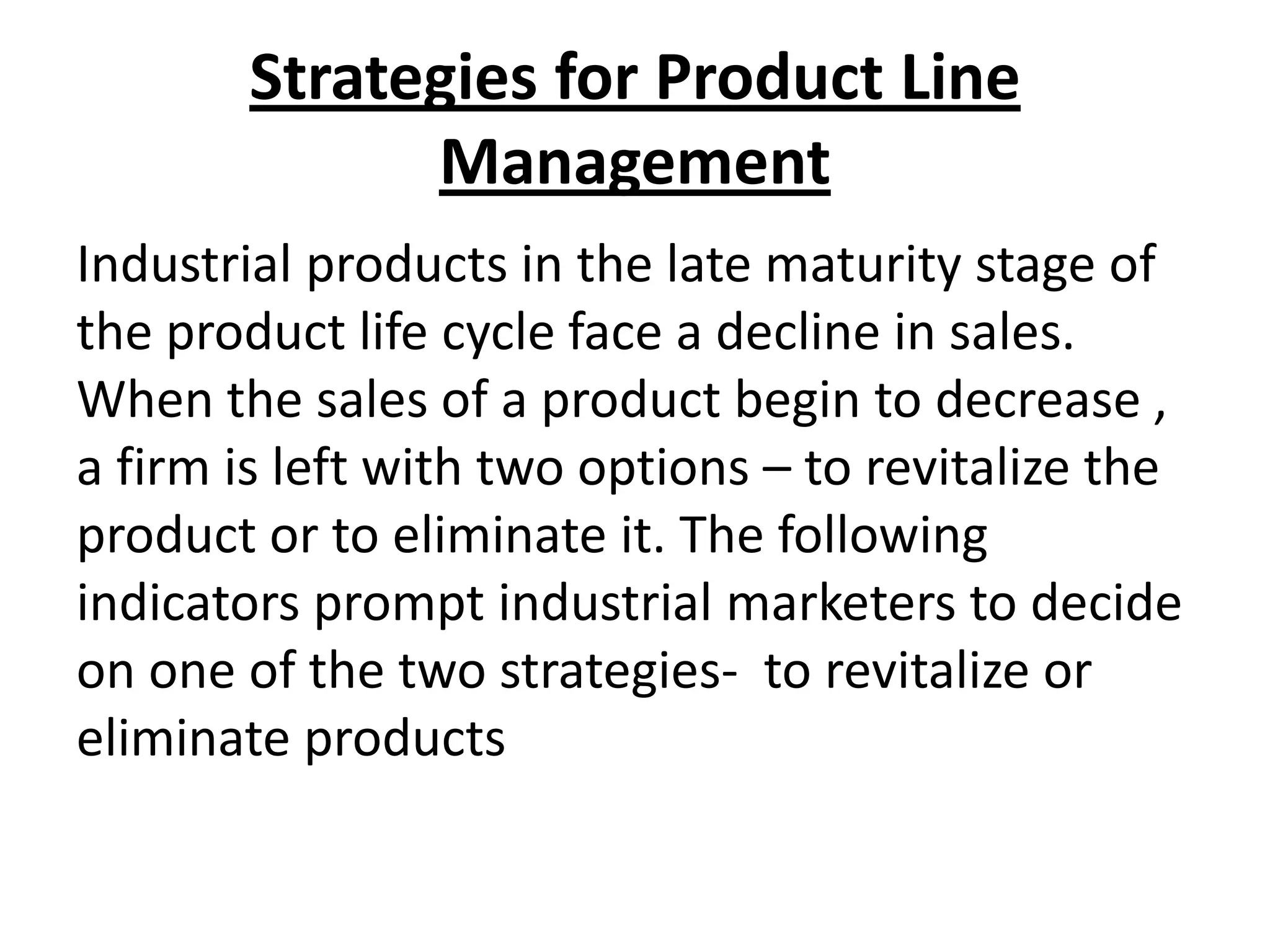 Strategies for Product Line
Management
Industrial products in the late maturity stage of
the product life cycle face a decline in sales.
When the sales of a product begin to decrease ,
a firm is left with two options – to revitalize the
product or to eliminate it. The following
indicators prompt industrial marketers to decide
on one of the two strategies- to revitalize or
eliminate products

 