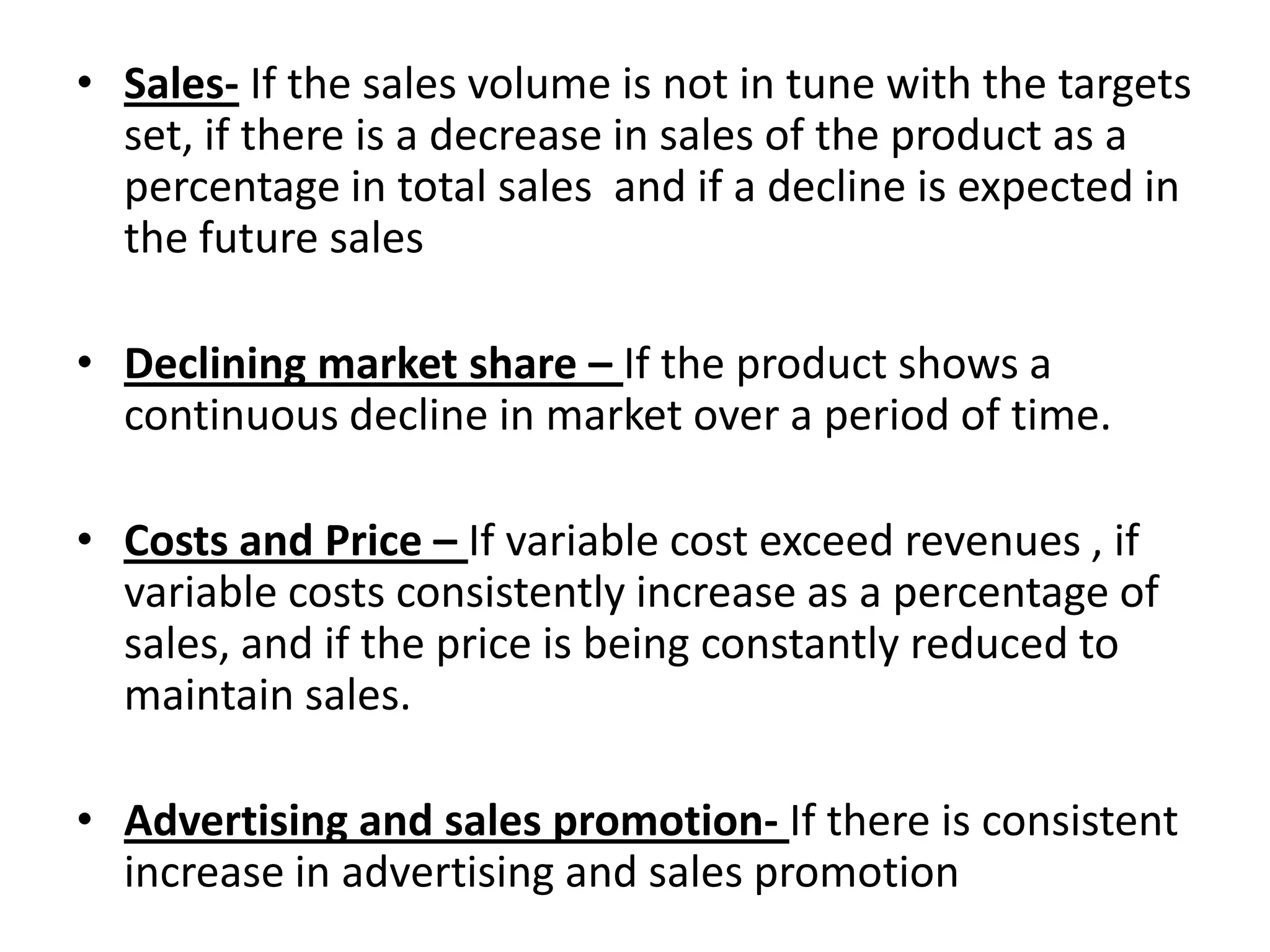 • Sales- If the sales volume is not in tune with the targets
set, if there is a decrease in sales of the product as a
percentage in total sales and if a decline is expected in
the future sales
• Declining market share – If the product shows a
continuous decline in market over a period of time.

• Costs and Price – If variable cost exceed revenues , if
variable costs consistently increase as a percentage of
sales, and if the price is being constantly reduced to
maintain sales.
• Advertising and sales promotion- If there is consistent
increase in advertising and sales promotion

 