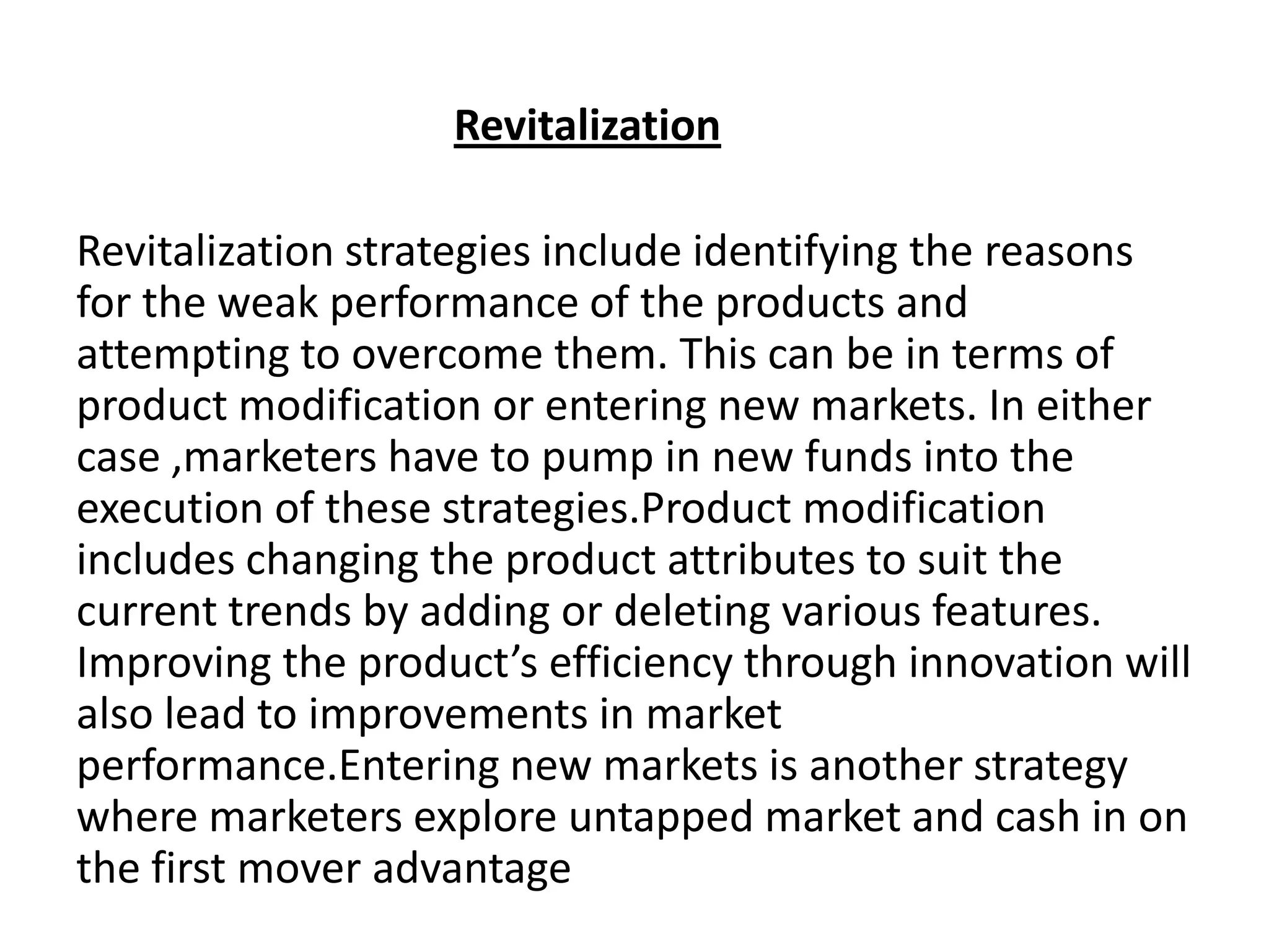 Revitalization
Revitalization strategies include identifying the reasons
for the weak performance of the products and
attempting to overcome them. This can be in terms of
product modification or entering new markets. In either
case ,marketers have to pump in new funds into the
execution of these strategies.Product modification
includes changing the product attributes to suit the
current trends by adding or deleting various features.
Improving the product’s efficiency through innovation will
also lead to improvements in market
performance.Entering new markets is another strategy
where marketers explore untapped market and cash in on
the first mover advantage

 