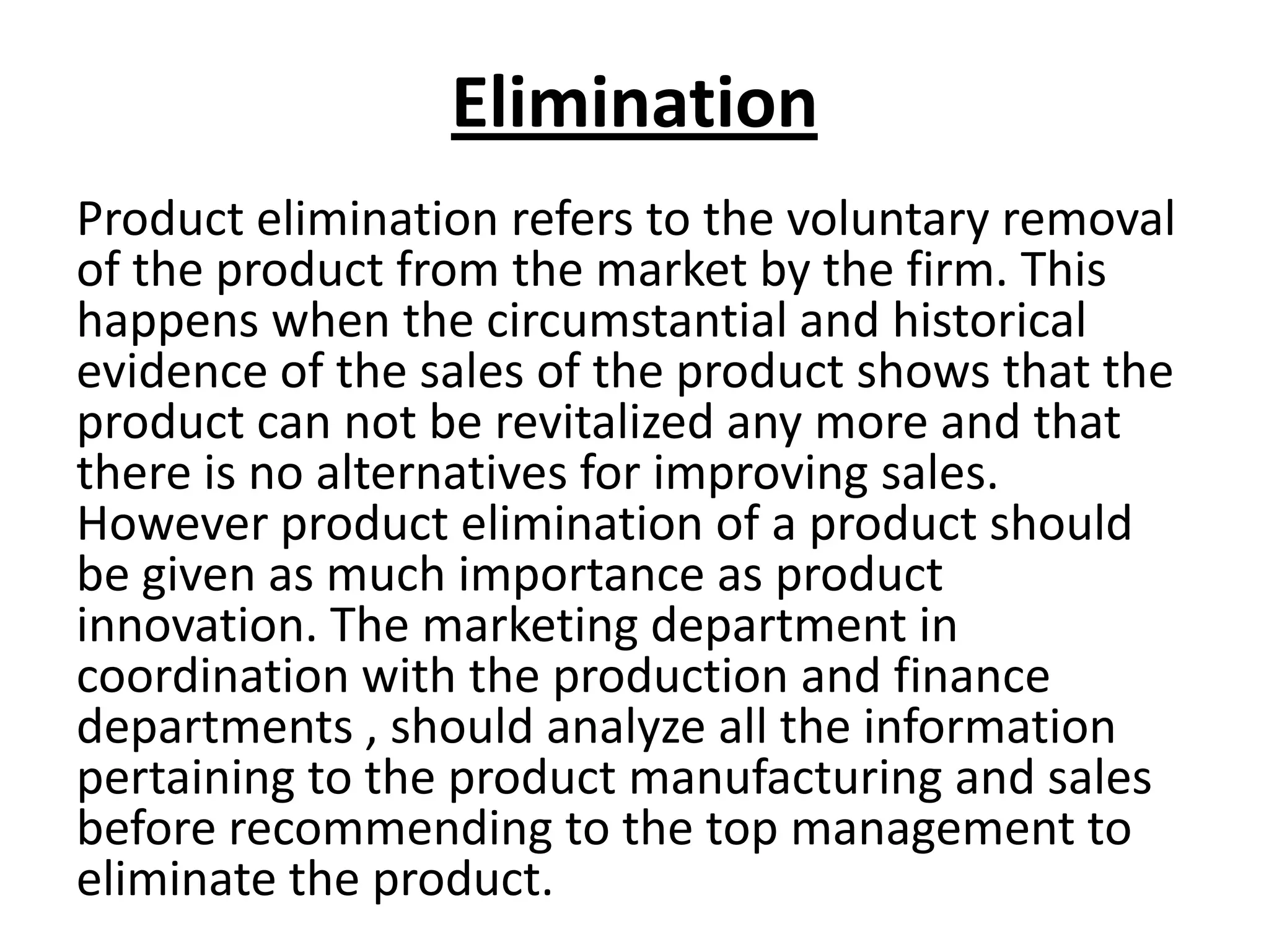 Elimination
Product elimination refers to the voluntary removal
of the product from the market by the firm. This
happens when the circumstantial and historical
evidence of the sales of the product shows that the
product can not be revitalized any more and that
there is no alternatives for improving sales.
However product elimination of a product should
be given as much importance as product
innovation. The marketing department in
coordination with the production and finance
departments , should analyze all the information
pertaining to the product manufacturing and sales
before recommending to the top management to
eliminate the product.

 