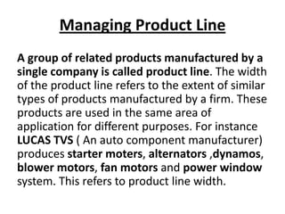 Managing Product Line
A group of related products manufactured by a
single company is called product line. The width
of the product line refers to the extent of similar
types of products manufactured by a firm. These
products are used in the same area of
application for different purposes. For instance
LUCAS TVS ( An auto component manufacturer)
produces starter moters, alternators ,dynamos,
blower motors, fan motors and power window
system. This refers to product line width.

 