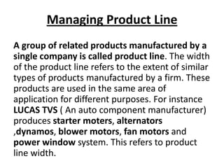 Managing Product Line
A group of related products manufactured by a
single company is called product line. The width
of the product line refers to the extent of similar
types of products manufactured by a firm. These
products are used in the same area of
application for different purposes. For instance
LUCAS TVS ( An auto component manufacturer)
produces starter moters, alternators
,dynamos, blower motors, fan motors and
power window system. This refers to product
line width.

 