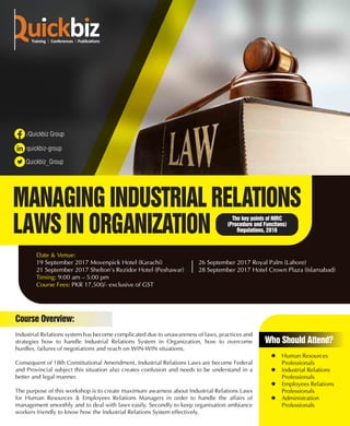 MANAGING INDUSTRIAL RELATIONS
LAWS IN ORGANIZATION
Industrial Relations system has become complicated due to unawareness of laws, practices and
strategies how to handle Industrial Relations System in Organization, how to overcome
hurdles, failures of negotiations and reach on WIN-WIN situations.
Consequent of 18th Constitutional Amendment, Industrial Relations Laws are become Federal
and Provincial subject this situation also creates confusion and needs to be understand in a
better and legal manner.
The purpose of this workshop is to create maximum awarness about Industrial Relations Laws
for Human Resources & Employees Relations Managers in order to handle the affairs of
management smoothly and to deal with laws easily. Secondly to keep organisation ambiance
workers friendly to know how the Industrial Relations System effectively.
Course Overview:
 Human Resources
Professionals
 Industrial Relations
Professionals
 Employees Relations
Professionals
 Administration
Professionals
Who Should Attend?
The key points of NIRC
(Procedure and Functions)
Regulations, 2016
Date & Venue:
19 September 2017 Movenpick Hotel (Karachi) 26 September 2017 Royal Palm (Lahore)
21 September 2017 Shelton’s Rezidor Hotel (Peshawar) 28 September 2017 Hotel Crown Plaza (Islamabad)
Timing: 9:00 am – 5:00 pm
Course Fees: PKR 17,500/- exclusive of GST
 