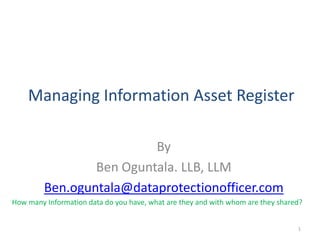 Managing Information Asset Register

                          By
                 Ben Oguntala. LLB, LLM
         Ben.oguntala@dataprotectionofficer.com
How many Information data do you have, what are they and with whom are they shared?


                                                                                 1
 