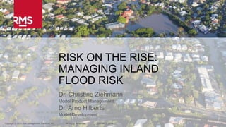 1Copyright © 2015 Risk Management Solutions, Inc. All Rights Reserved. October 13, 2015
RISK ON THE RISE:
MANAGING INLAND
FLOOD RISK
Dr. Christine Ziehmann
Model Product Management
Dr. Arno Hilberts
Model Development
Copyright © 2015 Risk Management Solutions, Inc. All Rights Reserved. October 13, 2015
 