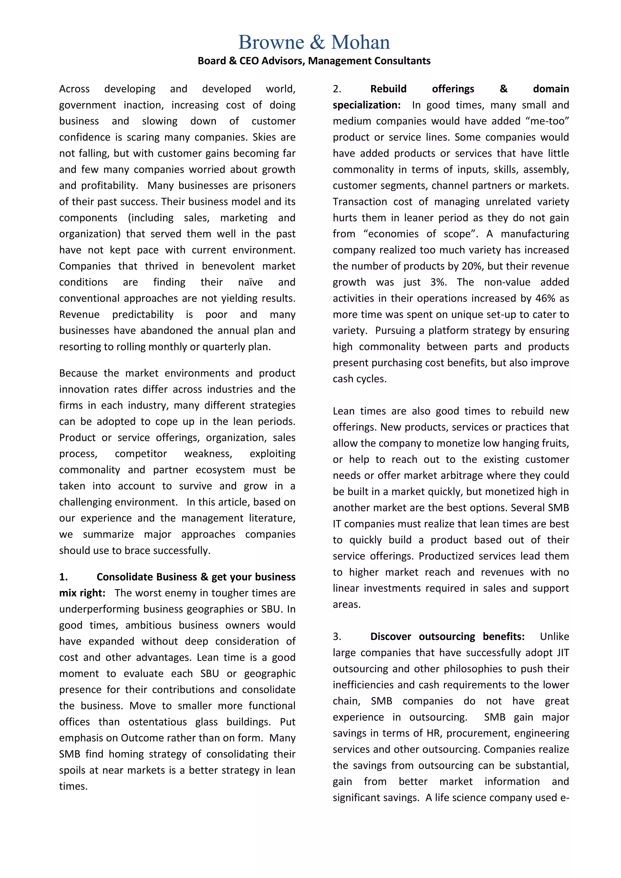 Browne & Mohan
                             Board & CEO Advisors, Management Consultants

Across developing and developed world,                2.       Rebuild       offerings     &      domain
government inaction, increasing cost of doing         specialization: In good times, many small and
business and slowing down of customer                 medium companies would have added “me-too”
confidence is scaring many companies. Skies are       product or service lines. Some companies would
not falling, but with customer gains becoming far     have added products or services that have little
and few many companies worried about growth           commonality in terms of inputs, skills, assembly,
and profitability. Many businesses are prisoners      customer segments, channel partners or markets.
of their past success. Their business model and its   Transaction cost of managing unrelated variety
components (including sales, marketing and            hurts them in leaner period as they do not gain
organization) that served them well in the past       from “economies of scope”. A manufacturing
have not kept pace with current environment.          company realized too much variety has increased
Companies that thrived in benevolent market           the number of products by 20%, but their revenue
conditions are finding their naïve and                growth was just 3%. The non-value added
conventional approaches are not yielding results.     activities in their operations increased by 46% as
Revenue predictability is poor and many               more time was spent on unique set-up to cater to
businesses have abandoned the annual plan and         variety. Pursuing a platform strategy by ensuring
resorting to rolling monthly or quarterly plan.       high commonality between parts and products
                                                      present purchasing cost benefits, but also improve
Because the market environments and product           cash cycles.
innovation rates differ across industries and the
firms in each industry, many different strategies
                                                      Lean times are also good times to rebuild new
can be adopted to cope up in the lean periods.        offerings. New products, services or practices that
Product or service offerings, organization, sales     allow the company to monetize low hanging fruits,
process, competitor weakness,            exploiting   or help to reach out to the existing customer
commonality and partner ecosystem must be             needs or offer market arbitrage where they could
taken into account to survive and grow in a           be built in a market quickly, but monetized high in
challenging environment. In this article, based on    another market are the best options. Several SMB
our experience and the management literature,
                                                      IT companies must realize that lean times are best
we summarize major approaches companies               to quickly build a product based out of their
should use to brace successfully.                     service offerings. Productized services lead them
1.      Consolidate Business & get your business      to higher market reach and revenues with no
mix right: The worst enemy in tougher times are       linear investments required in sales and support
underperforming business geographies or SBU. In       areas.
good times, ambitious business owners would
have expanded without deep consideration of           3.       Discover outsourcing benefits: Unlike
cost and other advantages. Lean time is a good        large companies that have successfully adopt JIT
moment to evaluate each SBU or geographic             outsourcing and other philosophies to push their
presence for their contributions and consolidate      inefficiencies and cash requirements to the lower
the business. Move to smaller more functional         chain, SMB companies do not have great
offices than ostentatious glass buildings. Put        experience in outsourcing. SMB gain major
emphasis on Outcome rather than on form. Many         savings in terms of HR, procurement, engineering
SMB find homing strategy of consolidating their       services and other outsourcing. Companies realize
spoils at near markets is a better strategy in lean   the savings from outsourcing can be substantial,
times.                                                gain from better market information and
                                                      significant savings. A life science company used e-
 