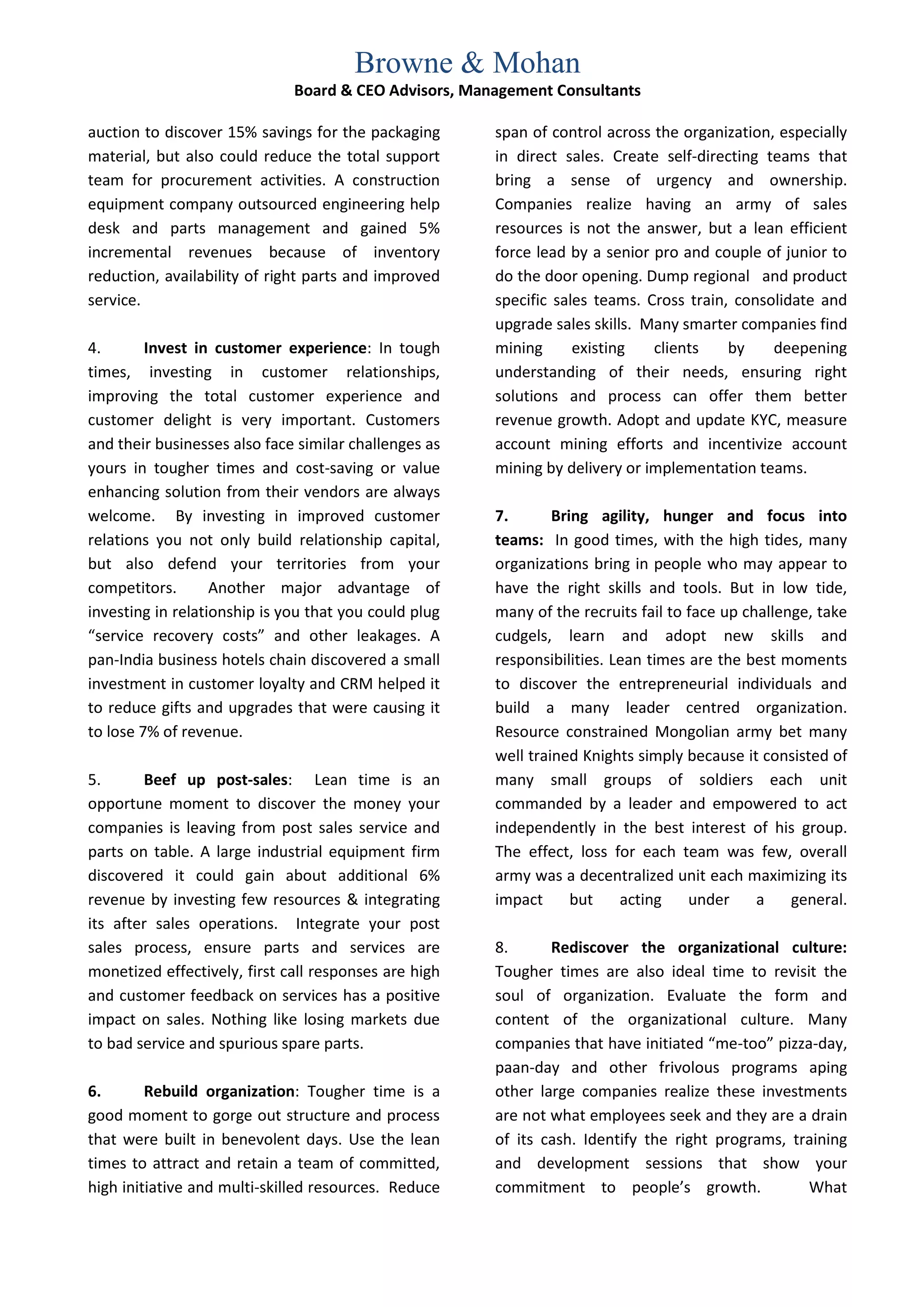Browne & Mohan
                              Board & CEO Advisors, Management Consultants

auction to discover 15% savings for the packaging      span of control across the organization, especially
material, but also could reduce the total support      in direct sales. Create self-directing teams that
team for procurement activities. A construction        bring a sense of urgency and ownership.
equipment company outsourced engineering help          Companies realize having an army of sales
desk and parts management and gained 5%                resources is not the answer, but a lean efficient
incremental revenues because of inventory              force lead by a senior pro and couple of junior to
reduction, availability of right parts and improved    do the door opening. Dump regional and product
service.                                               specific sales teams. Cross train, consolidate and
                                                       upgrade sales skills. Many smarter companies find
4.       Invest in customer experience: In tough       mining      existing   clients    by    deepening
times, investing in customer relationships,            understanding of their needs, ensuring right
improving the total customer experience and            solutions and process can offer them better
customer delight is very important. Customers          revenue growth. Adopt and update KYC, measure
and their businesses also face similar challenges as   account mining efforts and incentivize account
yours in tougher times and cost-saving or value        mining by delivery or implementation teams.
enhancing solution from their vendors are always
welcome. By investing in improved customer             7.       Bring agility, hunger and focus into
relations you not only build relationship capital,     teams: In good times, with the high tides, many
but also defend your territories from your             organizations bring in people who may appear to
competitors.       Another major advantage of          have the right skills and tools. But in low tide,
investing in relationship is you that you could plug   many of the recruits fail to face up challenge, take
“service recovery costs” and other leakages. A         cudgels, learn and adopt new skills and
pan-India business hotels chain discovered a small     responsibilities. Lean times are the best moments
investment in customer loyalty and CRM helped it       to discover the entrepreneurial individuals and
to reduce gifts and upgrades that were causing it      build a many leader centred organization.
to lose 7% of revenue.                                 Resource constrained Mongolian army bet many
                                                       well trained Knights simply because it consisted of
5.      Beef up post-sales: Lean time is an            many small groups of soldiers each unit
opportune moment to discover the money your            commanded by a leader and empowered to act
companies is leaving from post sales service and       independently in the best interest of his group.
parts on table. A large industrial equipment firm      The effect, loss for each team was few, overall
discovered it could gain about additional 6%           army was a decentralized unit each maximizing its
revenue by investing few resources & integrating       impact      but    acting    under     a    general.
its after sales operations. Integrate your post
sales process, ensure parts and services are           8.      Rediscover the organizational culture:
monetized effectively, first call responses are high   Tougher times are also ideal time to revisit the
and customer feedback on services has a positive       soul of organization. Evaluate the form and
impact on sales. Nothing like losing markets due       content of the organizational culture. Many
to bad service and spurious spare parts.               companies that have initiated “me-too” pizza-day,
                                                       paan-day and other frivolous programs aping
6.       Rebuild organization: Tougher time is a       other large companies realize these investments
good moment to gorge out structure and process         are not what employees seek and they are a drain
that were built in benevolent days. Use the lean       of its cash. Identify the right programs, training
times to attract and retain a team of committed,       and development sessions that show your
high initiative and multi-skilled resources. Reduce    commitment to people’s growth.              What
 