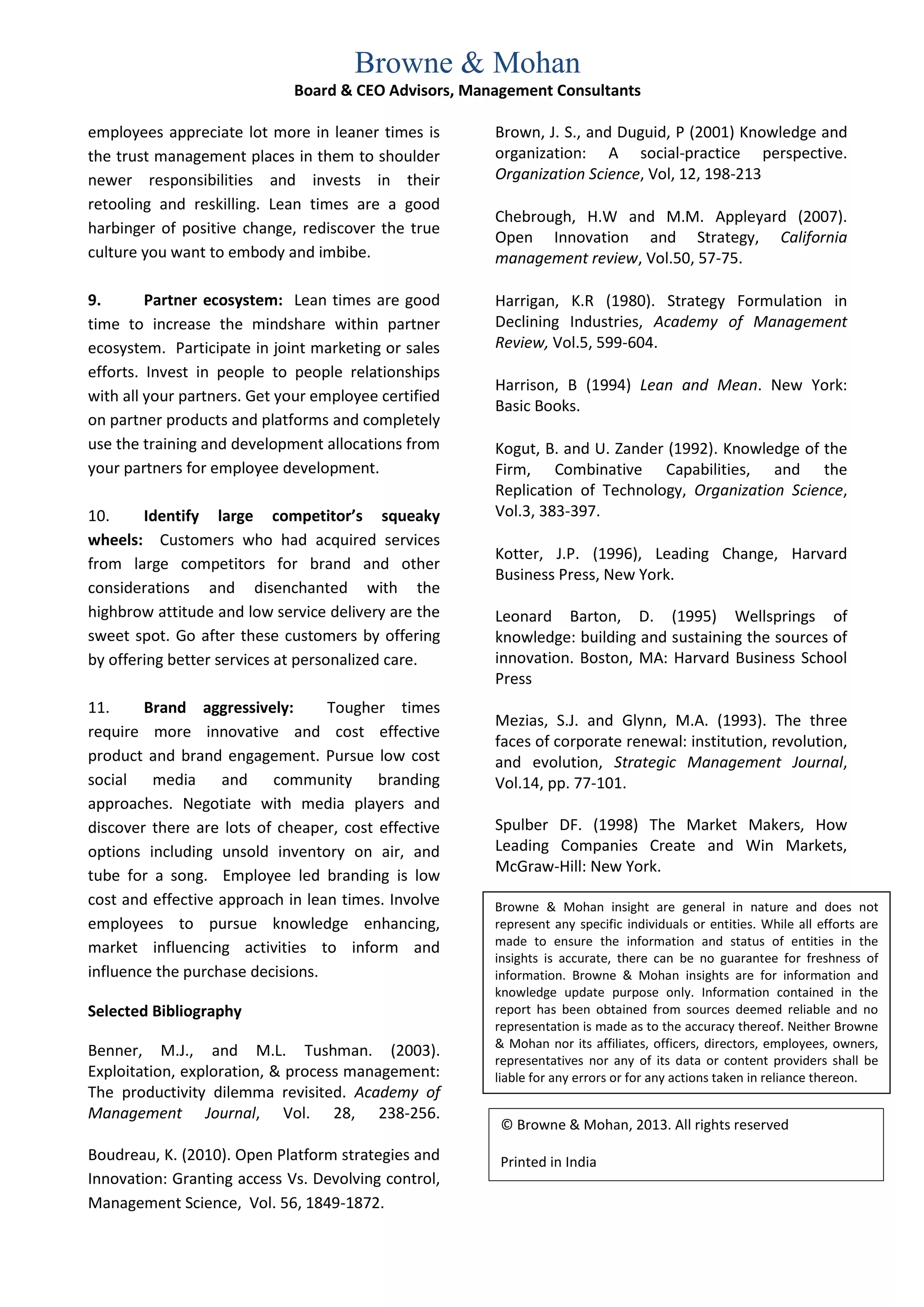 Browne & Mohan
                             Board & CEO Advisors, Management Consultants

employees appreciate lot more in leaner times is      Brown, J. S., and Duguid, P (2001) Knowledge and
the trust management places in them to shoulder       organization: A social-practice perspective.
newer responsibilities and invests in their           Organization Science, Vol, 12, 198-213
retooling and reskilling. Lean times are a good
                                                      Chebrough, H.W and M.M. Appleyard (2007).
harbinger of positive change, rediscover the true
                                                      Open Innovation and Strategy, California
culture you want to embody and imbibe.                management review, Vol.50, 57-75.

9.       Partner ecosystem: Lean times are good       Harrigan, K.R (1980). Strategy Formulation in
time to increase the mindshare within partner         Declining Industries, Academy of Management
ecosystem. Participate in joint marketing or sales    Review, Vol.5, 599-604.
efforts. Invest in people to people relationships
                                                      Harrison, B (1994) Lean and Mean. New York:
with all your partners. Get your employee certified
                                                      Basic Books.
on partner products and platforms and completely
use the training and development allocations from     Kogut, B. and U. Zander (1992). Knowledge of the
your partners for employee development.               Firm, Combinative Capabilities, and the
                                                      Replication of Technology, Organization Science,
10.     Identify large competitor’s squeaky           Vol.3, 383-397.
wheels: Customers who had acquired services
                                                      Kotter, J.P. (1996), Leading Change, Harvard
from large competitors for brand and other
                                                      Business Press, New York.
considerations and disenchanted with the
highbrow attitude and low service delivery are the    Leonard Barton, D. (1995) Wellsprings of
sweet spot. Go after these customers by offering      knowledge: building and sustaining the sources of
by offering better services at personalized care.     innovation. Boston, MA: Harvard Business School
                                                      Press
11.     Brand aggressively:       Tougher times
                                                      Mezias, S.J. and Glynn, M.A. (1993). The three
require more innovative and cost effective
                                                      faces of corporate renewal: institution, revolution,
product and brand engagement. Pursue low cost         and evolution, Strategic Management Journal,
social media and community               branding     Vol.14, pp. 77-101.
approaches. Negotiate with media players and
discover there are lots of cheaper, cost effective    Spulber DF. (1998) The Market Makers, How
options including unsold inventory on air, and        Leading Companies Create and Win Markets,
                                                      McGraw-Hill: New York.
tube for a song. Employee led branding is low
cost and effective approach in lean times. Involve    Browne & Mohan insight are general in nature and does not
employees to pursue knowledge enhancing,              represent any specific individuals or entities. While all efforts are
                                                      made to ensure the information and status of entities in the
market influencing activities to inform and
                                                      insights is accurate, there can be no guarantee for freshness of
influence the purchase decisions.                     information. Browne & Mohan insights are for information and
                                                      knowledge update purpose only. Information contained in the
Selected Bibliography                                 report has been obtained from sources deemed reliable and no
                                                      representation is made as to the accuracy thereof. Neither Browne
                                                      & Mohan nor its affiliates, officers, directors, employees, owners,
Benner, M.J., and M.L. Tushman. (2003).
                                                      representatives nor any of its data or content providers shall be
Exploitation, exploration, & process management:      liable for any errors or for any actions taken in reliance thereon.
The productivity dilemma revisited. Academy of
Management Journal, Vol. 28, 238-256.
                                                       © Browne & Mohan, 2013. All rights reserved
Boudreau, K. (2010). Open Platform strategies and      Printed in India
Innovation: Granting access Vs. Devolving control,
Management Science, Vol. 56, 1849-1872.
 