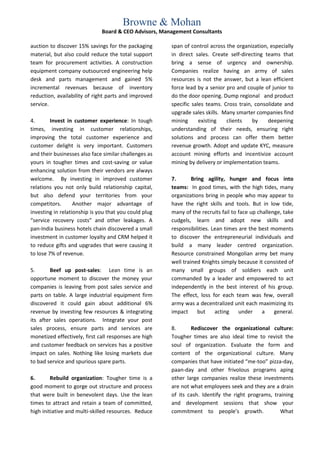 Browne & Mohan
                              Board & CEO Advisors, Management Consultants

auction to discover 15% savings for the packaging      span of control across the organization, especially
material, but also could reduce the total support      in direct sales. Create self-directing teams that
team for procurement activities. A construction        bring a sense of urgency and ownership.
equipment company outsourced engineering help          Companies realize having an army of sales
desk and parts management and gained 5%                resources is not the answer, but a lean efficient
incremental revenues because of inventory              force lead by a senior pro and couple of junior to
reduction, availability of right parts and improved    do the door opening. Dump regional and product
service.                                               specific sales teams. Cross train, consolidate and
                                                       upgrade sales skills. Many smarter companies find
4.       Invest in customer experience: In tough       mining      existing   clients    by    deepening
times, investing in customer relationships,            understanding of their needs, ensuring right
improving the total customer experience and            solutions and process can offer them better
customer delight is very important. Customers          revenue growth. Adopt and update KYC, measure
and their businesses also face similar challenges as   account mining efforts and incentivize account
yours in tougher times and cost-saving or value        mining by delivery or implementation teams.
enhancing solution from their vendors are always
welcome. By investing in improved customer             7.       Bring agility, hunger and focus into
relations you not only build relationship capital,     teams: In good times, with the high tides, many
but also defend your territories from your             organizations bring in people who may appear to
competitors.       Another major advantage of          have the right skills and tools. But in low tide,
investing in relationship is you that you could plug   many of the recruits fail to face up challenge, take
“service recovery costs” and other leakages. A         cudgels, learn and adopt new skills and
pan-India business hotels chain discovered a small     responsibilities. Lean times are the best moments
investment in customer loyalty and CRM helped it       to discover the entrepreneurial individuals and
to reduce gifts and upgrades that were causing it      build a many leader centred organization.
to lose 7% of revenue.                                 Resource constrained Mongolian army bet many
                                                       well trained Knights simply because it consisted of
5.      Beef up post-sales: Lean time is an            many small groups of soldiers each unit
opportune moment to discover the money your            commanded by a leader and empowered to act
companies is leaving from post sales service and       independently in the best interest of his group.
parts on table. A large industrial equipment firm      The effect, loss for each team was few, overall
discovered it could gain about additional 6%           army was a decentralized unit each maximizing its
revenue by investing few resources & integrating       impact      but    acting    under     a    general.
its after sales operations. Integrate your post
sales process, ensure parts and services are           8.      Rediscover the organizational culture:
monetized effectively, first call responses are high   Tougher times are also ideal time to revisit the
and customer feedback on services has a positive       soul of organization. Evaluate the form and
impact on sales. Nothing like losing markets due       content of the organizational culture. Many
to bad service and spurious spare parts.               companies that have initiated “me-too” pizza-day,
                                                       paan-day and other frivolous programs aping
6.       Rebuild organization: Tougher time is a       other large companies realize these investments
good moment to gorge out structure and process         are not what employees seek and they are a drain
that were built in benevolent days. Use the lean       of its cash. Identify the right programs, training
times to attract and retain a team of committed,       and development sessions that show your
high initiative and multi-skilled resources. Reduce    commitment to people’s growth.              What
 