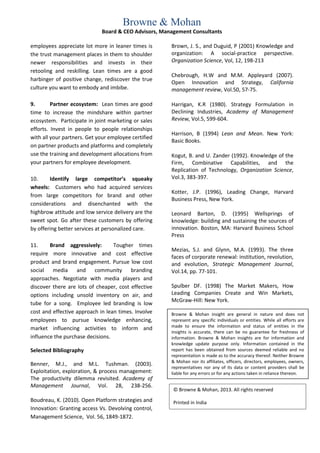 Browne & Mohan
                             Board & CEO Advisors, Management Consultants

employees appreciate lot more in leaner times is      Brown, J. S., and Duguid, P (2001) Knowledge and
the trust management places in them to shoulder       organization: A social-practice perspective.
newer responsibilities and invests in their           Organization Science, Vol, 12, 198-213
retooling and reskilling. Lean times are a good
                                                      Chebrough, H.W and M.M. Appleyard (2007).
harbinger of positive change, rediscover the true
                                                      Open Innovation and Strategy, California
culture you want to embody and imbibe.                management review, Vol.50, 57-75.

9.       Partner ecosystem: Lean times are good       Harrigan, K.R (1980). Strategy Formulation in
time to increase the mindshare within partner         Declining Industries, Academy of Management
ecosystem. Participate in joint marketing or sales    Review, Vol.5, 599-604.
efforts. Invest in people to people relationships
                                                      Harrison, B (1994) Lean and Mean. New York:
with all your partners. Get your employee certified
                                                      Basic Books.
on partner products and platforms and completely
use the training and development allocations from     Kogut, B. and U. Zander (1992). Knowledge of the
your partners for employee development.               Firm, Combinative Capabilities, and the
                                                      Replication of Technology, Organization Science,
10.     Identify large competitor’s squeaky           Vol.3, 383-397.
wheels: Customers who had acquired services
                                                      Kotter, J.P. (1996), Leading Change, Harvard
from large competitors for brand and other
                                                      Business Press, New York.
considerations and disenchanted with the
highbrow attitude and low service delivery are the    Leonard Barton, D. (1995) Wellsprings of
sweet spot. Go after these customers by offering      knowledge: building and sustaining the sources of
by offering better services at personalized care.     innovation. Boston, MA: Harvard Business School
                                                      Press
11.     Brand aggressively:       Tougher times
                                                      Mezias, S.J. and Glynn, M.A. (1993). The three
require more innovative and cost effective
                                                      faces of corporate renewal: institution, revolution,
product and brand engagement. Pursue low cost         and evolution, Strategic Management Journal,
social media and community               branding     Vol.14, pp. 77-101.
approaches. Negotiate with media players and
discover there are lots of cheaper, cost effective    Spulber DF. (1998) The Market Makers, How
options including unsold inventory on air, and        Leading Companies Create and Win Markets,
                                                      McGraw-Hill: New York.
tube for a song. Employee led branding is low
cost and effective approach in lean times. Involve    Browne & Mohan insight are general in nature and does not
employees to pursue knowledge enhancing,              represent any specific individuals or entities. While all efforts are
                                                      made to ensure the information and status of entities in the
market influencing activities to inform and
                                                      insights is accurate, there can be no guarantee for freshness of
influence the purchase decisions.                     information. Browne & Mohan insights are for information and
                                                      knowledge update purpose only. Information contained in the
Selected Bibliography                                 report has been obtained from sources deemed reliable and no
                                                      representation is made as to the accuracy thereof. Neither Browne
                                                      & Mohan nor its affiliates, officers, directors, employees, owners,
Benner, M.J., and M.L. Tushman. (2003).
                                                      representatives nor any of its data or content providers shall be
Exploitation, exploration, & process management:      liable for any errors or for any actions taken in reliance thereon.
The productivity dilemma revisited. Academy of
Management Journal, Vol. 28, 238-256.
                                                       © Browne & Mohan, 2013. All rights reserved
Boudreau, K. (2010). Open Platform strategies and      Printed in India
Innovation: Granting access Vs. Devolving control,
Management Science, Vol. 56, 1849-1872.
 