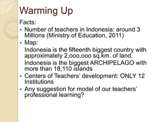 Warming Up
Facts:
 Number of teachers in Indonesia: around 3
Millions (Ministry of Education, 2011)
 Map:
Indonesia is the fifteenth biggest country with
approximately 2,ooo,ooo sq.km. of land.
Indonesia is the biggest ARCHIPELAGO with
more than 18,110 islands
 Centers of Teachers’ development: ONLY 12
Institutions
 Any suggestion for model of our teachers’
professional learning?
 