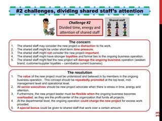 #2 challenges, dividing shared staff’s attention
Shared staff
Challenge #2
Divided time, energy and
attention of shared staff
The resolution
1. The value of the new project must be understood and believed in by members in the ongoing
business operation. This concept should be repeatedly promoted at the top level, mid-
management level and operational level.
2. All senior executives should be new project advocate when there is stress in time, energy and
attention.
3. Furthermore, the new project leader must be flexible when the ongoing business becomes
overloaded, as they are the profit-center of the organization that funds all projects.
4. At the departmental level, the ongoing operation could charge the new project for excess work
provided.
5. A special bonus could be given to shared staff that work over a certain amount.
The concern
1. The shared staff may consider the new project a distraction to his work.
2. The shared staff might be under short-term time pressure.
3. The shared staff might not consider the new project important.
4. The shared staff might have stronger loyalties and formal ties to the ongoing business operation.
5. The shared staff might feel the new project will damage the ongoing business operation (weaken
brand, customer/supplier loyalties – cannibalize current business).
13
Ron McFarland, Ota-ku, Tokyo, Japan
 