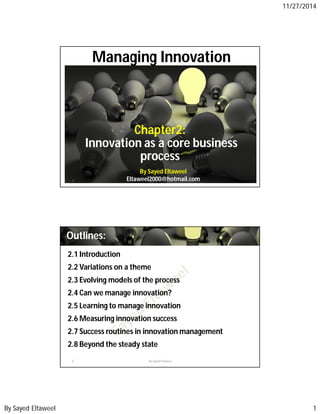 11/27/2014 
Managing Innovation 
Chapter2: 
Innovation as a core business 
process 
By Sayed Eltaweel 
Eltaweel2000@1 By Sayed Eltawheeol tmail.com 
Outlines: 
2.1 Introduction 
2.2 Variations on a theme 
2.3 Evolving models of the process 
2.4 Can wemanage innovation? 
2.5 Learning to manage innovation 
2.6Measuring innovation success 
2.7 Success routines in innovationmanagement 
2.8 Beyond the steady state 
2 By Sayed Eltaweel 
By Sayed Eltaweel 1 
 