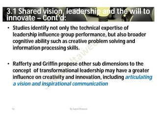 33..11 Shared vision, leadership and the will toShared vision, leadership and the will to
innovateinnovate –– Cont’d:Cont’d:
• Studies identify not only the technical expertise of
leadership influence group performance, but also broader
cognitive ability such as creative problem solving and
information processing skills.
• Rafferty and Griffin propose other sub dimensions to the
concept of transformational leadership may have a greater
influence on creativity and innovation, including articulating
a vision and inspirational communication
12 By Sayed Eltaweel
 