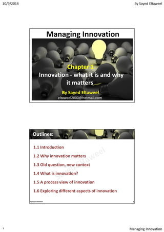 By Sayed Eltaweel10/9/2014
Managing Innovation١
Managing Innovation
Chapter 1
Innovation - what it is and why
it matters
By Sayed Eltaweel
eltaweel2000@hotmail.com
Outlines:Outlines:
1.1 Introduction
1.2 Why innovation matters
1.3 Old question, new context
1.4 What is innovation?
1.5 A process view of innovation
1.6 Exploring different aspects of innovation
By Sayed Eltaweel 2
 