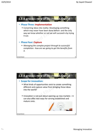 By Sayed Eltaweel10/9/2014
Managing Innovation١٠
11..55 A process view of innovationA process view of innovation--Cont’dCont’d
•• Phase Three:Phase Three: ImplementationImplementation
 Converting ideas into reality: Developing something
which may never have been done before- and the only
way we know whether or not we will succeed is by trying
it out.
•• Phase Four:Phase Four: CaptureCapture
 Managing the complex project through to successful
completion: how are we going to get the benefits from
it.
19By Sayed Eltaweel
11..55 A process view of innovationA process view of innovation--Cont’dCont’d
•• Scope for innovation:Scope for innovation:
 What kinds of opportunities exist to create somethingWhat kinds of opportunities exist to create something
different and capture value from bringing those ideasdifferent and capture value from bringing those ideas
into the world?into the world?
 Innovation is not just about opening up new marketsInnovation is not just about opening up new markets –– itit
can also offer new ways for serving established andcan also offer new ways for serving established and
mature ones.mature ones.
20By Sayed Eltaweel
 