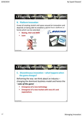 By Sayed Eltaweel10/9/2014
Managing Innovation١٣
11..66 Exploring different aspects of innovationExploring different aspects of innovation
B.B. Platform innovationPlatform innovation
A way of creating stretch and space around an innovation and
depends on being able to establish a strong basic platform or
family which can be extended
 Boeing, Intel and AMDBoeing, Intel and AMD
 LeanLean
25By Sayed Eltaweel
11..66 Exploring different aspects of innovationExploring different aspects of innovation
C.C. Discontinuous innovationDiscontinuous innovation –– what happens whenwhat happens when
the game changes?the game changes?
Reframing the way we think about an industry –
changing the dominant business model and hence the
‘ rules of the game’
 Emergence of a new technology
 Emergence of a new market with new ch’s and
expectations
26By Sayed Eltaweel
 