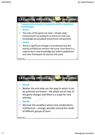By Sayed Eltaweel10/9/2014
Managing Innovation١٥
11..66 Exploring different aspects of innovationExploring different aspects of innovation
•• ZoneZone11.
• The rules of the game are clear – steady-state
improvements to products or processes and uses
knowledge accumulated around core components
•• ZoneZone22.
• There is significant change in one element but the
overall architecture remains the same. here there is a
need to learn new knowledge but within established
and clear framework of sources and users.
Component/architecture innovation and the importanceComponent/architecture innovation and the importance
of knowledge.of knowledge.
29By Sayed Eltaweel
11..66 Exploring different aspects of innovationExploring different aspects of innovation
•• ZoneZone33.
• Neither the end state nor the ways in which it can
be achieved are known – the whole set of rules of
the game changes and there is a scope for new
entrants.
•• ZoneZone44.
• We have the condition where new combinations-
architecture – emerge, possible around the needs
of different groups of users
30By Sayed Eltaweel
 