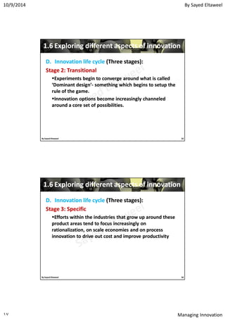 By Sayed Eltaweel10/9/2014
Managing Innovation١٧
11..66 Exploring different aspects of innovationExploring different aspects of innovation
D.D. Innovation lifeInnovation life cyclecycle (Three stages):(Three stages):
StageStage 22: Transitional: Transitional
Experiments begin to converge around what is calledExperiments begin to converge around what is called
‘Dominant design’‘Dominant design’-- something which begins to setup thesomething which begins to setup the
rule of the game.rule of the game.
Innovation options become increasingly channeledInnovation options become increasingly channeled
around a core set of possibilities.around a core set of possibilities.
33By Sayed Eltaweel
11..66 Exploring different aspects of innovationExploring different aspects of innovation
D.D. Innovation lifeInnovation life cyclecycle (Three stages):(Three stages):
StageStage 33: Specific: Specific
Efforts within the industries that grow up around theseEfforts within the industries that grow up around these
product areas tend to focus increasingly onproduct areas tend to focus increasingly on
rationalization, on scale economies and on processrationalization, on scale economies and on process
innovation to drive out cost and improve productivityinnovation to drive out cost and improve productivity
34By Sayed Eltaweel
 