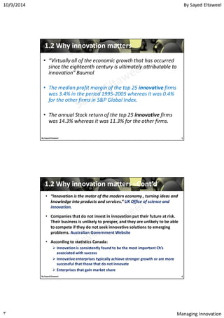 By Sayed Eltaweel10/9/2014
Managing Innovation٣
11..22 Why innovation mattersWhy innovation matters
• “Virtually all of the economic growth that has occurred
since the eighteenth century is ultimately attributable to
innovation” Baumol
• The median profit margin of the top 25 innovative firms
was 3.4% in the period 1995-2005 whereas it was 0.4%
for the other firms in S&P Global Index.
• The annual Stock return of the top 25 innovative firms
was 14.3% whereas it was 11.3% for the other firms.
5By Sayed Eltaweel
• “Innovation is the motor of the modern economy , turning ideas and
knowledge into products and services.” UK Office of science and
innovation.
• Companies that do not invest in innovation put their future at risk.
Their business is unlikely to prosper, and they are unlikely to be able
to compete if they do not seek innovative solutions to emerging
problems. Australian Government Website
• According to statistics Canada:
 Innovation is consistently found to be the most important Ch’s
associated with success
 Innovative enterprises typically achieve stronger growth or are more
successful that those that do not innovate
 Enterprises that gain market share
11..22 Why innovation mattersWhy innovation matters ––Cont’dCont’d
6By Sayed Eltaweel
 