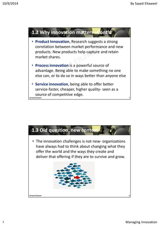 By Sayed Eltaweel10/9/2014
Managing Innovation٤
• Product Innovation, Research suggests a strong
correlation between market performance and new
products. New products help capture and retain
market shares.
• Process innovation is a powerful source of
advantage. Being able to make something no one
else can, or to do so in ways better than anyone else
• Service innovation, being able to offer better
service-faster, cheaper, higher quality- seen as a
source of competitive edge.
11..22 Why innovation mattersWhy innovation matters ––Cont’dCont’d
7By Sayed Eltaweel
11..33 Old question, new contextOld question, new context
• The innovation challenges is not new- organizations
have always had to think about changing what they
offer the world and the ways they create and
deliver that offering if they are to survive and grow.
8By Sayed Eltaweel
 