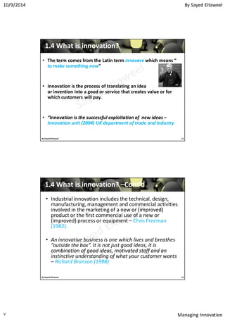 By Sayed Eltaweel10/9/2014
Managing Innovation٧
11..44 What is innovation?What is innovation?
• The term comes from the Latin term innovare which means “
to make something new”
• Innovation is the process of translating an idea
or invention into a good or service that creates value or for
which customers will pay.
• “Innovation is the successful exploitation of new ideas –
Innovation unit (2004) UK department of trade and industry
13By Sayed Eltaweel
• Industrial innovation includes the technical, design,
manufacturing, management and commercial activities
involved in the marketing of a new or (improved)
product or the first commercial use of a new or
(improved) process or equipment – Chris Freeman
(1982).
• An innovative business is one which lives and breathes
“outside the box”. It is not just good ideas, it is
combination of good ideas, motivated staff and an
instinctive understanding of what your customer wants
– Richard Branson (1998)
11..44 What is innovation?What is innovation? ––Cont’dCont’d
14By Sayed Eltaweel
 