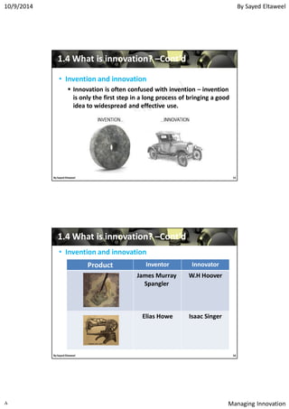 By Sayed Eltaweel10/9/2014
Managing Innovation٨
11..44 What is innovation?What is innovation? ––Cont’dCont’d
• Invention and innovation
 Innovation is often confused with invention – invention
is only the first step in a long process of bringing a good
idea to widespread and effective use.
15By Sayed Eltaweel
11..44 What is innovation?What is innovation? ––Cont’dCont’d
• Invention and innovation
InnovatorInventorProduct
W.H HooverJames Murray
Spangler
Isaac SingerElias Howe
16By Sayed Eltaweel
 