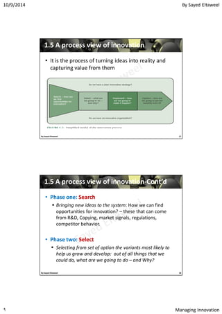 By Sayed Eltaweel10/9/2014
Managing Innovation٩
11..55 A process view of innovationA process view of innovation
• It is the process of turning ideas into reality and
capturing value from them
17By Sayed Eltaweel
11..55 A process view of innovationA process view of innovation--Cont’dCont’d
•• Phase one:Phase one: SearchSearch
 Bringing new ideas to the system: How we can find
opportunities for innovation? – these that can come
from R&D, Copying, market signals, regulations,
competitor behavior.
•• Phase two:Phase two: SelectSelect
 Selecting from set of option the variants most likely to
help us grow and develop: out of all things that we
could do, what are we going to do – and Why?
18By Sayed Eltaweel
 