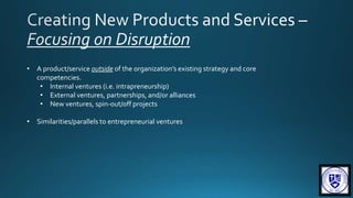 • A product/service outside of the organization’s existing strategy and core
competencies.
• Internal ventures (i.e. intrapreneurship)
• External ventures, partnerships, and/or alliances
• New ventures, spin-out/off projects
• Similarities/parallels to entrepreneurial ventures
 
