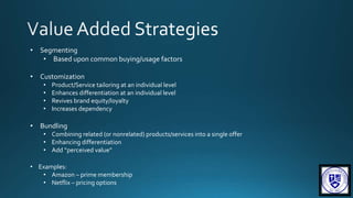 • Segmenting
• Based upon common buying/usage factors
• Customization
• Product/Service tailoring at an individual level
• Enhances differentiation at an individual level
• Revives brand equity/loyalty
• Increases dependency
• Bundling
• Combining related (or nonrelated) products/services into a single offer
• Enhancing differentiation
• Add “perceived value”
• Examples:
• Amazon – prime membership
• Netflix – pricing options
 
