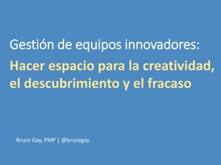 Hacer espacio para la creatividad,
el descubrimiento y el fracaso
Bruce Gay, PMP | @brucegay
Gestión de equipos innovadores:
 