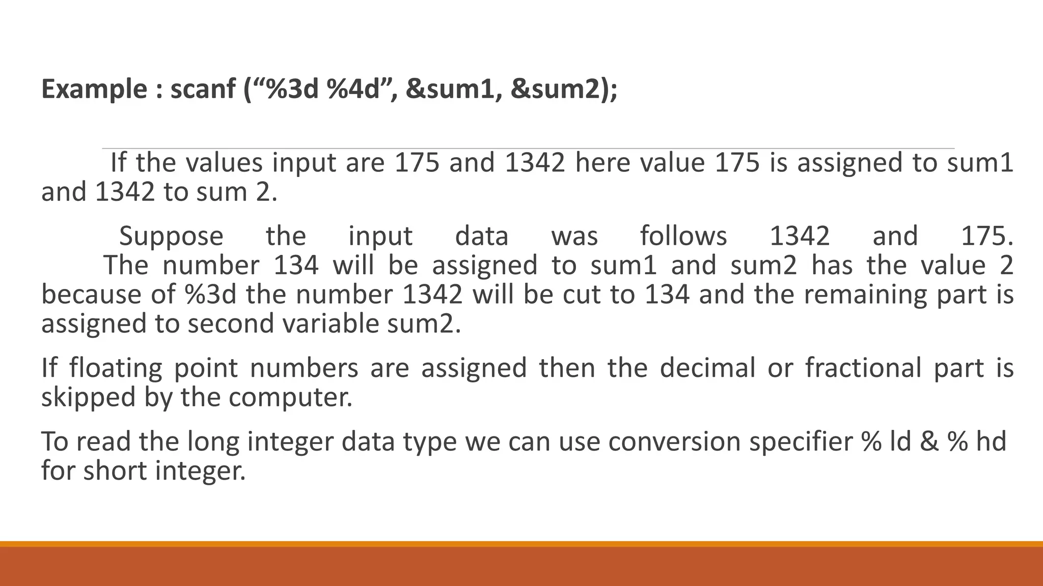 Example : scanf (“%3d %4d”, &sum1, &sum2); If the values input are 175 and 1342 here value 175 is assigned to sum1 and 1342 to sum 2. Suppose the input data was follows 1342 and 175. The number 134 will be assigned to sum1 and sum2 has the value 2 because of %3d the number 1342 will be cut to 134 and the remaining part is assigned to second variable sum2. If floating point numbers are assigned then the decimal or fractional part is skipped by the computer. To read the long integer data type we can use conversion specifier % ld & % hd for short integer. 