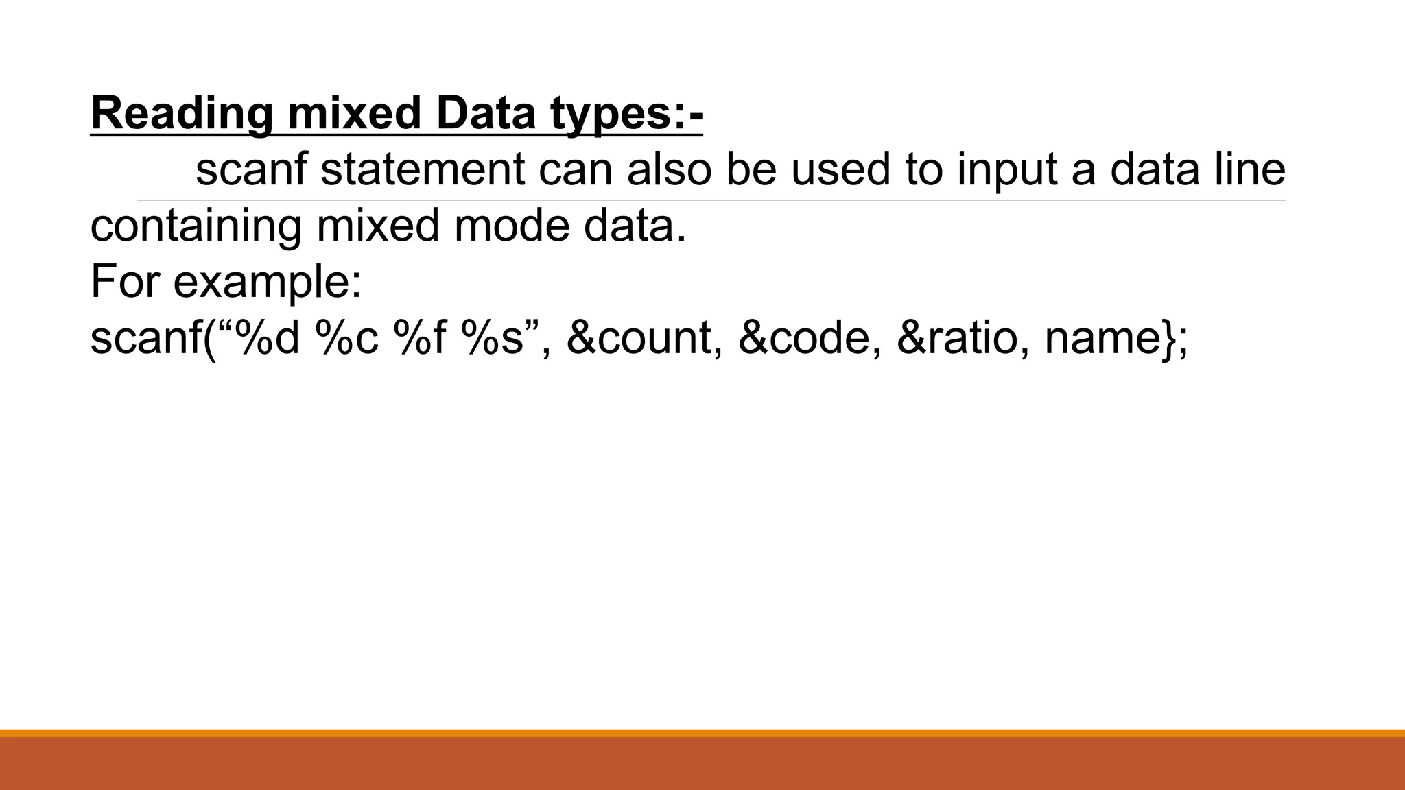 Reading mixed Data types:- scanf statement can also be used to input a data line containing mixed mode data. For example: scanf(“%d %c %f %s”, &count, &code, &ratio, name}; 