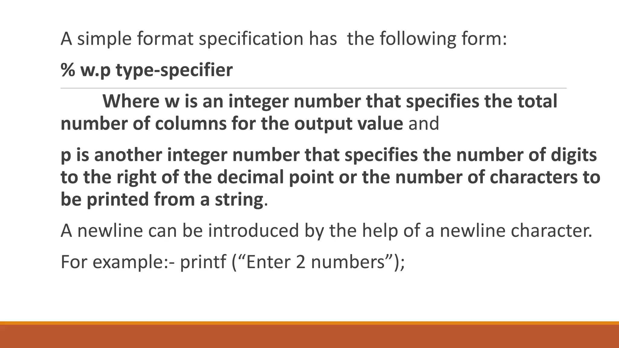 A simple format specification has the following form: % w.p type-specifier Where w is an integer number that specifies the total number of columns for the output value and p is another integer number that specifies the number of digits to the right of the decimal point or the number of characters to be printed from a string. A newline can be introduced by the help of a newline character. For example:- printf (“Enter 2 numbers”); 