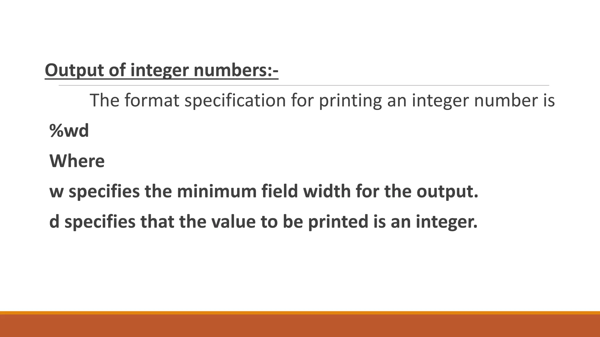 Output of integer numbers:- The format specification for printing an integer number is %wd Where w specifies the minimum field width for the output. d specifies that the value to be printed is an integer. 