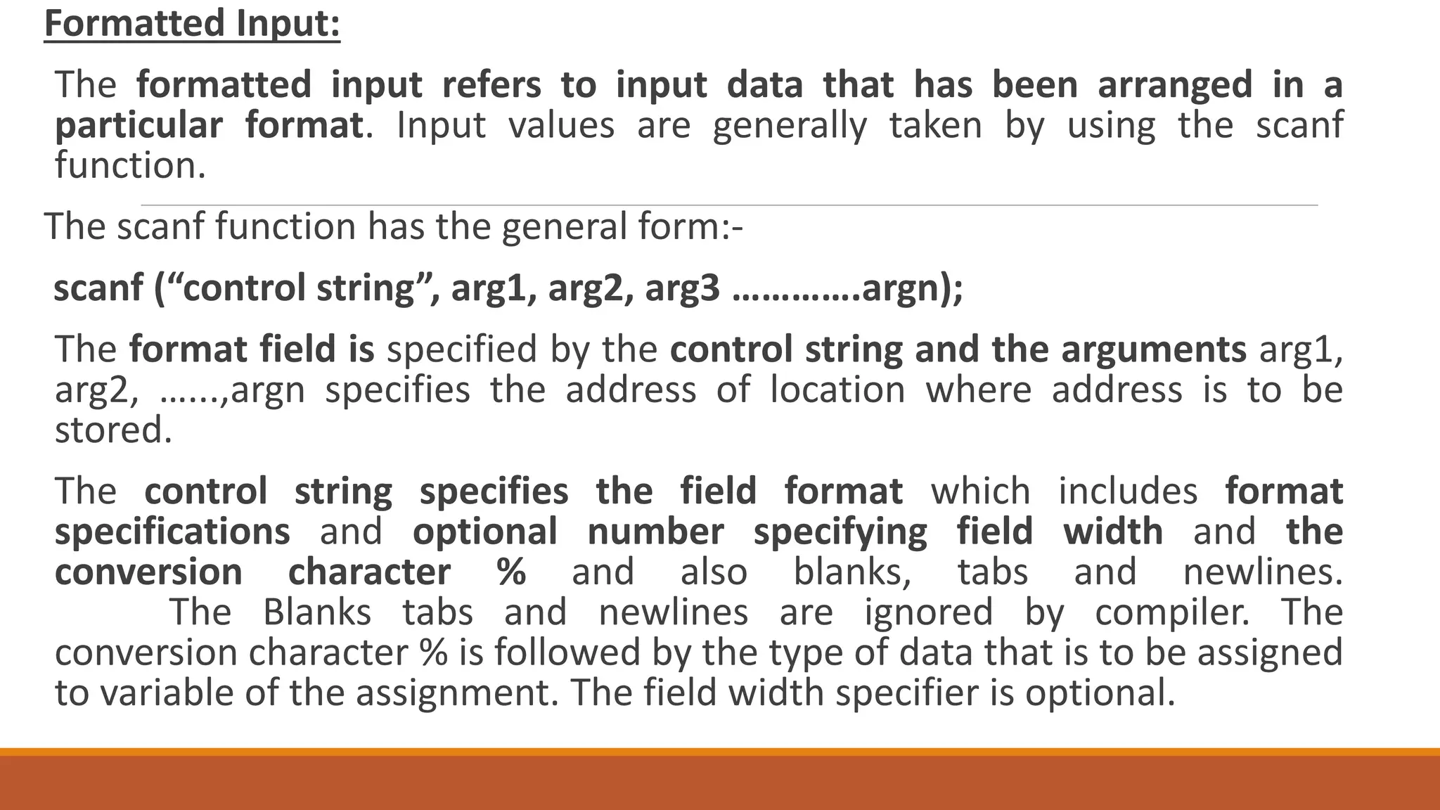 Formatted Input: The formatted input refers to input data that has been arranged in a particular format. Input values are generally taken by using the scanf function. The scanf function has the general form:- scanf (“control string”, arg1, arg2, arg3 ………….argn); The format field is specified by the control string and the arguments arg1, arg2, …...,argn specifies the address of location where address is to be stored. The control string specifies the field format which includes format specifications and optional number specifying field width and the conversion character % and also blanks, tabs and newlines. The Blanks tabs and newlines are ignored by compiler. The conversion character % is followed by the type of data that is to be assigned to variable of the assignment. The field width specifier is optional. 