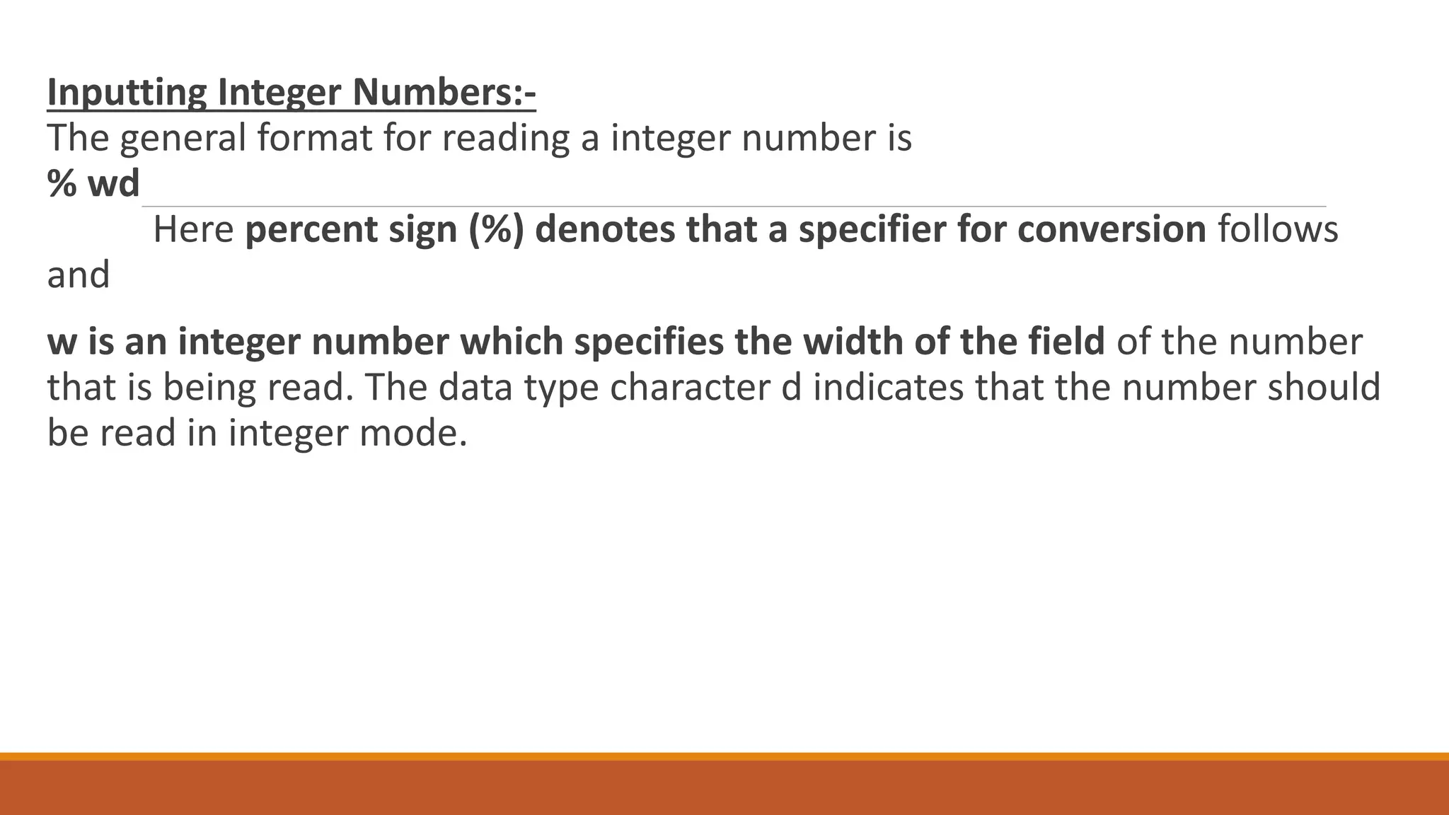 Inputting Integer Numbers:- The general format for reading a integer number is % wd Here percent sign (%) denotes that a specifier for conversion follows and w is an integer number which specifies the width of the field of the number that is being read. The data type character d indicates that the number should be read in integer mode. 
