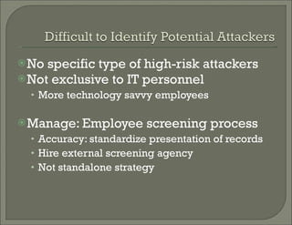 No specific type of high-risk attackers Not exclusive to IT personnel More technology savvy employees  Manage: Employee screening process Accuracy: standardize presentation of records  Hire external screening agency Not standalone strategy 