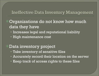 Organizations do not know how much data they have Increases legal and reputational liability High maintenance cost Data inventory project Take inventory of sensitive files Accurately record their location on the server  Keep track of access rights to these files 