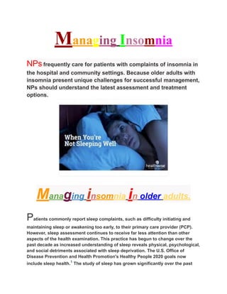Managing Insomnia
NPs frequently care for patients with complaints of insomnia in
the hospital and community settings. Because older adults with
insomnia present unique challenges for successful management,
NPs should understand the latest assessment and treatment
options.
Managing insomnia in older adults.
Patients commonly report sleep complaints, such as difficulty initiating and
maintaining sleep or awakening too early, to their primary care provider (PCP).
However, sleep assessment continues to receive far less attention than other
aspects of the health examination. This practice has begun to change over the
past decade as increased understanding of sleep reveals physical, psychological,
and social detriments associated with sleep deprivation. The U.S. Office of
Disease Prevention and Health Promotion's Healthy People 2020 goals now
include sleep health.1
The study of sleep has grown significantly over the past
 