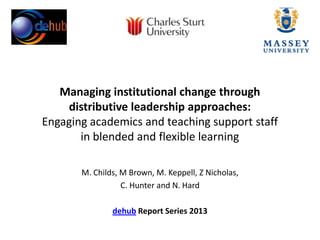 Managing institutional change through
distributive leadership approaches:
Engaging academics and teaching support staff
in blended and flexible learning
M. Childs, M Brown, M. Keppell, Z Nicholas,
C. Hunter and N. Hard
dehub Report Series 2013
 