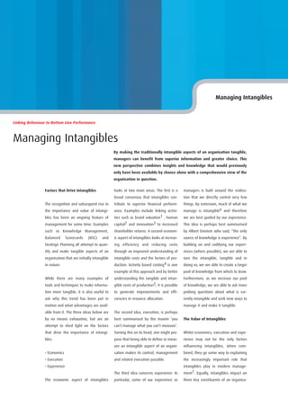 Managing Intangibles



Linking Behaviour to Bottom Line Performance



Managing Intangibles
                                                              By making the traditionally intangible aspects of an organisation tangible,
                                                              managers can benefit from superior information and greater choice. This
                                                              new perspective combines insights and knowledge that would previously
                                                              only have been available by chance alone with a comprehensive view of the
                                                              organisation in question.

                 Factors that Drive Intangibles               looks at two main areas. The first is a      managers is built around the realisa-
                                                              broad consensus that intangibles con-        tion that we directly control very few
                 The recognition and subsequent rise in       tribute to superior financial perform-       things. By extension, much of what we
                 the importance and value of intangi-         ance. Examples include linking activi-       manage is intangible6 and therefore
                 bles has been an ongoing feature of          ties such as brand valuation1 , human        we are best guided by our experience.
                 management for some time. Examples           capital2 and innovation3 to increased        This idea is perhaps best summarised
                 such as Knowledge Management,                shareholder returns. A second econom-        by Albert Einstein who said, “the only
                 Balanced       Scorecards   (BSC)    and     ic aspect of intangibles looks at increas-   source of knowledge is experience”. By
                 Strategic Planning all attempt to quan-      ing efficiency and reducing costs            building on and codifying our experi-
                 tify and make tangible aspects of an         through an improved understanding of         ences (where possible), we are able to
                 organisation that are initially intangible   intangible costs and the factors of pro-     turn the intangible, tangible and in
                 in nature.                                   duction. Activity based costing4 is one      doing so, we are able to create a larger
                                                              example of this approach and by better       pool of knowledge from which to draw.
                 While there are many examples of             understanding the tangible and intan-        Furthermore, as we increase our pool
                 tools and techniques to make informa-        gible costs of production5, it is possible   of knowledge, we are able to ask more
                 tion more tangible, it is also useful to     to generate improvements and effi-           probing questions about what is cur-
                 ask why this trend has been put in           ciencies in resource allocation.             rently intangible and seek new ways to
                 motion and what advantages are avail-                                                     manage it and make it tangible.
                 able from it. The three ideas below are      The second idea, execution, is perhaps
                 by no means exhaustive, but are an           best summarised by the maxim ‘you            The Value of Intangibles
                 attempt to shed light on the factors         can’t manage what you can’t measure’.
                 that drive the importance of intangi-        Turning this on its head, one might pro-     Whilst economics, execution and expe-
                 bles.                                        pose that being able to define or meas-      rience may not be the only factors
                                                              ure an intangible aspect of an organi-       influencing intangibles, when com-
                 • Economics                                  sation makes its control, management         bined, they go some way to explaining
                 • Execution                                  and related execution possible.              the increasingly important role that
                 • Experience                                                                              intangibles play in modern manage-
                                                              The third idea concerns experience. In       ment7. Equally, intangibles impact on
                 The economic aspect of intangibles           particular, some of our experience as        three key constituents of an organisa-
 